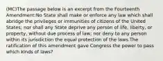 (MC)The passage below is an excerpt from the Fourteenth Amendment:No State shall make or enforce any law which shall abridge the privileges or immunities of citizens of the United States; nor shall any State deprive any person of life, liberty, or property, without due process of law; nor deny to any person within its jurisdiction the equal protection of the laws.The ratification of this amendment gave Congress the power to pass which kinds of laws?