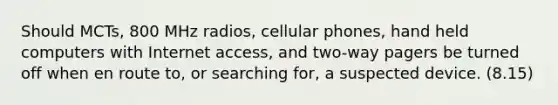 Should MCTs, 800 MHz radios, cellular phones, hand held computers with Internet access, and two-way pagers be turned off when en route to, or searching for, a suspected device. (8.15)