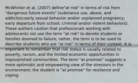 McWhirter et al. (2007) define"at risk" in terms of risk from "dangerous future events" (substance use, abuse, and addiction;early sexual behavior and/or unplanned pregnancy; early departure from school; criminal and/or violent behaviors). These authors caution that professionals working with adolescents not use the term "at risk" to denote students or families doomed to failure; rather, the term is to be used to describe students who are "at risk" in terms of their context. It is important to remember that risk status is usually related to poverty, racism, and the limited economic opportunities in impoverished communities. The term "at promise" suggests a more optimistic and empowering view of the stressors in the environment; the student is "at promise" for resilience and coping.