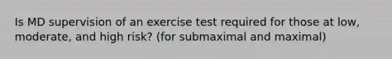 Is MD supervision of an exercise test required for those at low, moderate, and high risk? (for submaximal and maximal)