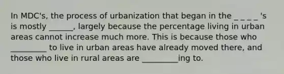 In MDC's, the process of urbanization that began in the _ _ _ _ 's is mostly ______, largely because the percentage living in urban areas cannot increase much more. This is because those who _________ to live in urban areas have already moved there, and those who live in rural areas are _________ing to.