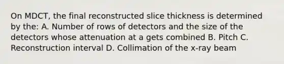 On MDCT, the final reconstructed slice thickness is determined by the: A. Number of rows of detectors and the size of the detectors whose attenuation at a gets combined B. Pitch C. Reconstruction interval D. Collimation of the x-ray beam