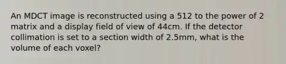 An MDCT image is reconstructed using a 512 to the power of 2 matrix and a display field of view of 44cm. If the detector collimation is set to a section width of 2.5mm, what is the volume of each voxel?