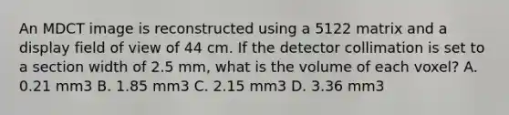 An MDCT image is reconstructed using a 5122 matrix and a display field of view of 44 cm. If the detector collimation is set to a section width of 2.5 mm, what is the volume of each voxel? A. 0.21 mm3 B. 1.85 mm3 C. 2.15 mm3 D. 3.36 mm3