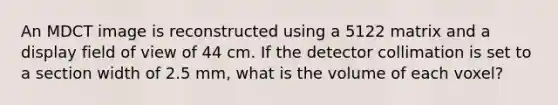 An MDCT image is reconstructed using a 5122 matrix and a display field of view of 44 cm. If the detector collimation is set to a section width of 2.5 mm, what is the volume of each voxel?