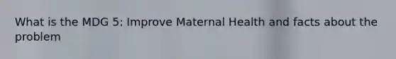 What is the MDG 5: Improve Maternal Health and facts about the problem