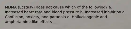 MDMA (Ecstasy) does not cause which of the following? a. Increased heart rate and blood pressure b. Increased inhibition c. Confusion, anxiety, and paranoia d. Hallucinogenic and amphetamine-like effects