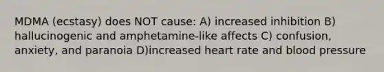 MDMA (ecstasy) does NOT cause: A) increased inhibition B) hallucinogenic and amphetamine-like affects C) confusion, anxiety, and paranoia D)increased heart rate and blood pressure