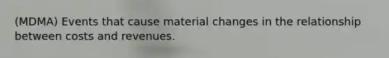 (MDMA) Events that cause material changes in the relationship between costs and revenues.