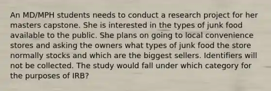 An MD/MPH students needs to conduct a research project for her masters capstone. She is interested in the types of junk food available to the public. She plans on going to local convenience stores and asking the owners what types of junk food the store normally stocks and which are the biggest sellers. Identifiers will not be collected. The study would fall under which category for the purposes of IRB?