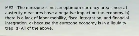 ME2 - The eurozone is not an optimum currency area since: a) austerity measures have a negative impact on the economy. b) there is a lack of labor mobility, fiscal integration, and financial integration. c) because the eurozone economy is in a liquidity trap. d) All of the above.