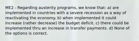 ME2 - Regarding austerity programs, we know that: a) are implemented in countries with a severe recession as a way of reactivating the economy. b) when implemented it could increase (rather decrease) the budget deficit. c) there could be implemented thru an increase in transfer payments. d) None of the options is correct.