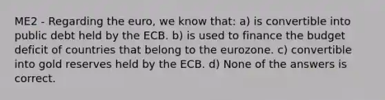 ME2 - Regarding the euro, we know that: a) is convertible into public debt held by the ECB. b) is used to finance the budget deficit of countries that belong to the eurozone. c) convertible into gold reserves held by the ECB. d) None of the answers is correct.