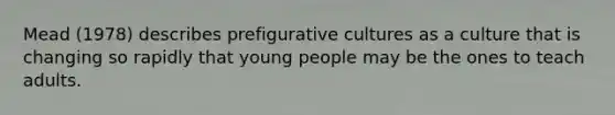 Mead (1978) describes prefigurative cultures as a culture that is changing so rapidly that young people may be the ones to teach adults.