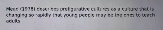 Mead (1978) describes prefigurative cultures as a culture that is changing so rapidly that young people may be the ones to teach adults