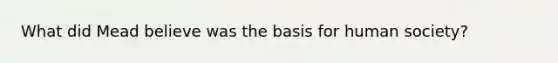 What did Mead believe was the basis for human society?