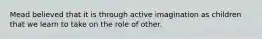 Mead believed that it is through active imagination as children that we learn to take on the role of other.