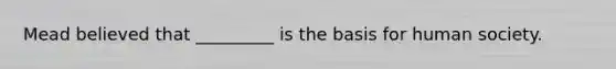 Mead believed that _________ is the basis for human society.