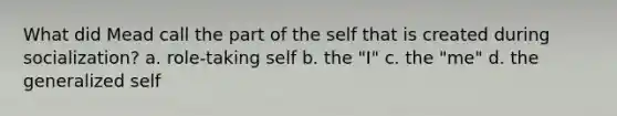 What did Mead call the part of the self that is created during socialization? a. role-taking self b. the "I" c. the "me" d. the generalized self