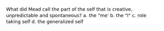 What did Mead call the part of the self that is creative, unpredictable and spontaneous? a. the "me' b. the "I" c. role taking self d. the generalized self