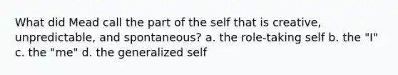 What did Mead call the part of the self that is creative, unpredictable, and spontaneous? a. the role-taking self b. the "I" c. the "me" d. the generalized self