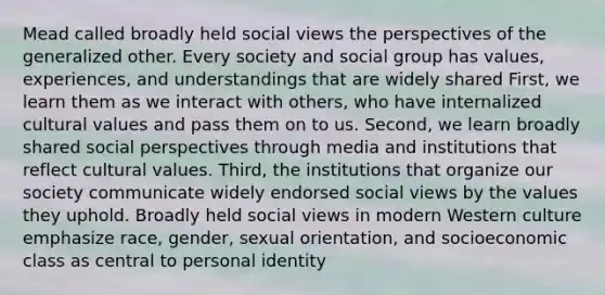 Mead called broadly held social views the perspectives of the generalized other. Every society and social group has values, experiences, and understandings that are widely shared First, we learn them as we interact with others, who have internalized <a href='https://www.questionai.com/knowledge/kyz76nVU9o-cultural-values' class='anchor-knowledge'>cultural values</a> and pass them on to us. Second, we learn broadly shared social perspectives through media and institutions that reflect cultural values. Third, the institutions that organize our society communicate widely endorsed social views by the values they uphold. Broadly held social views in modern Western culture emphasize race, gender, <a href='https://www.questionai.com/knowledge/khRl0L2JzN-sexual-orientation' class='anchor-knowledge'>sexual orientation</a>, and socioeconomic class as central to personal identity