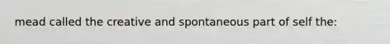 mead called the creative and spontaneous part of self the: