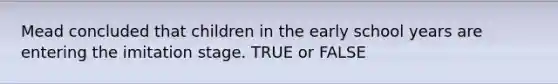 Mead concluded that children in the early school years are entering the imitation stage. TRUE or FALSE