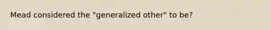 Mead considered the "generalized other" to be?