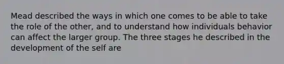 Mead described the ways in which one comes to be able to take the role of the other, and to understand how individuals behavior can affect the larger group. The three stages he described in the development of the self are