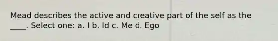 Mead describes the active and creative part of the self as the ____. Select one: a. I b. Id c. Me d. Ego