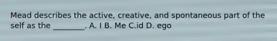 Mead describes the active, creative, and spontaneous part of the self as the ________. A. I B. Me C.id D. ego