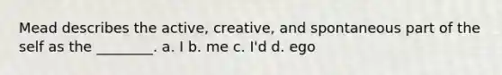 Mead describes the active, creative, and spontaneous part of the self as the ________. a. I b. me c. I'd d. ego