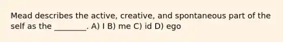 Mead describes the active, creative, and spontaneous part of the self as the ________. A) I B) me C) id D) ego