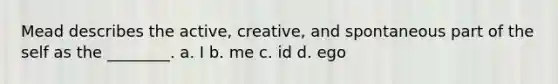 Mead describes the active, creative, and spontaneous part of the self as the ________. a. I b. me c. id d. ego