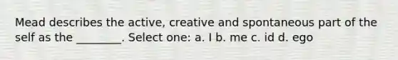 Mead describes the active, creative and spontaneous part of the self as the ________. Select one: a. I b. me c. id d. ego