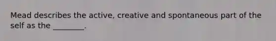 Mead describes the active, creative and spontaneous part of the self as the ________.