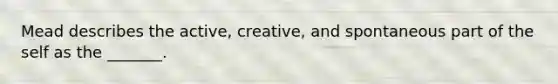 Mead describes the active, creative, and spontaneous part of the self as the _______.