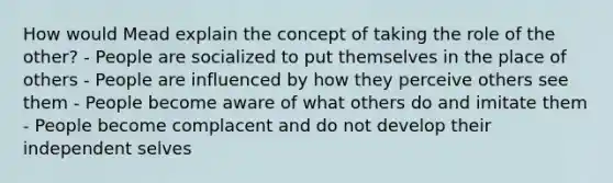 How would Mead explain the concept of taking the role of the other? - People are socialized to put themselves in the place of others - People are influenced by how they perceive others see them - People become aware of what others do and imitate them - People become complacent and do not develop their independent selves