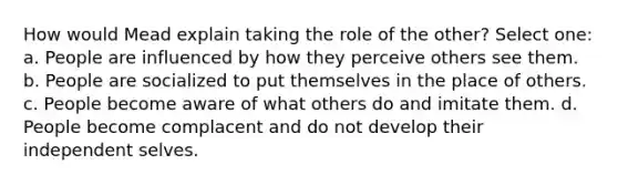 How would Mead explain taking the role of the other? Select one: a. People are influenced by how they perceive others see them. b. People are socialized to put themselves in the place of others. c. People become aware of what others do and imitate them. d. People become complacent and do not develop their independent selves.