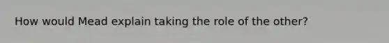 How would Mead explain taking the role of the other?