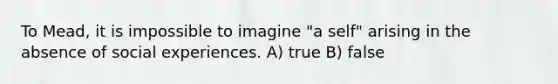 To Mead, it is impossible to imagine "a self" arising in the absence of social experiences. A) true B) false