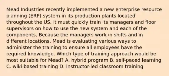 Mead Industries recently implemented a new enterprise resource planning​ (ERP) system in its production plants located throughout the US. It must quickly train its managers and floor supervisors on how to use the new system and each of the components. Because the managers work in​ shifts and in different locations, Mead is evaluating various ways to administer the training to ensure all employees have the required knowledge. Which type of training approach would be most suitable for​ Mead? A. hybrid program B. self-paced learning C. wiki-based training D. instructor-led classroom training