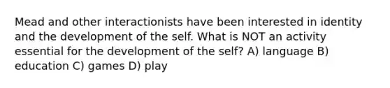 Mead and other interactionists have been interested in identity and the development of the self. What is NOT an activity essential for the development of the self? A) language B) education C) games D) play