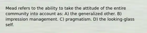 Mead refers to the ability to take the attitude of the entire community into account as: A) the generalized other. B) impression management. C) pragmatism. D) the looking-glass self.