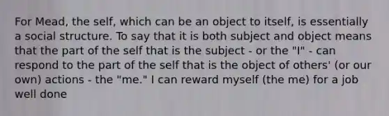 For Mead, the self, which can be an object to itself, is essentially a social structure. To say that it is both subject and object means that the part of the self that is the subject - or the "I" - can respond to the part of the self that is the object of others' (or our own) actions - the "me." I can reward myself (the me) for a job well done