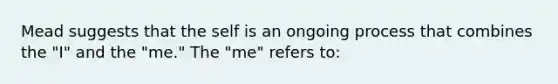 Mead suggests that the self is an ongoing process that combines the "I" and the "me." The "me" refers to: