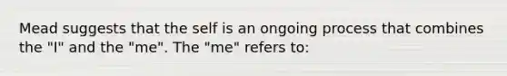 Mead suggests that the self is an ongoing process that combines the "I" and the "me". The "me" refers to: