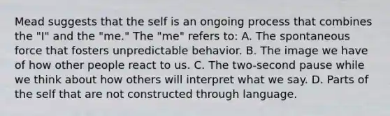 Mead suggests that the self is an ongoing process that combines the "I" and the "me." The "me" refers to: A. The spontaneous force that fosters unpredictable behavior. B. The image we have of how other people react to us. C. The two-second pause while we think about how others will interpret what we say. D. Parts of the self that are not constructed through language.