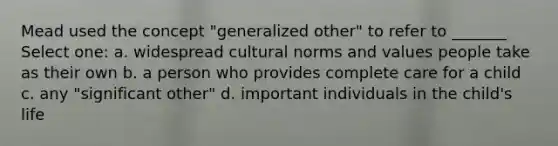 Mead used the concept "generalized other" to refer to _______ Select one: a. widespread cultural norms and values people take as their own b. a person who provides complete care for a child c. any "significant other" d. important individuals in the child's life